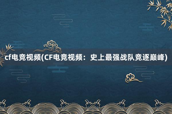 cf电竞视频(CF电竞视频：史上最强战队竞逐巅峰)