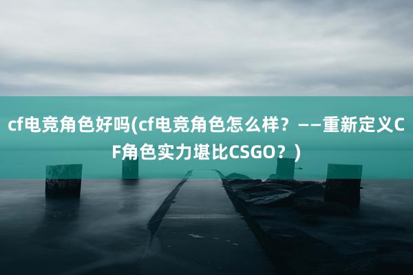 cf电竞角色好吗(cf电竞角色怎么样？——重新定义CF角色实力堪比CSGO？)