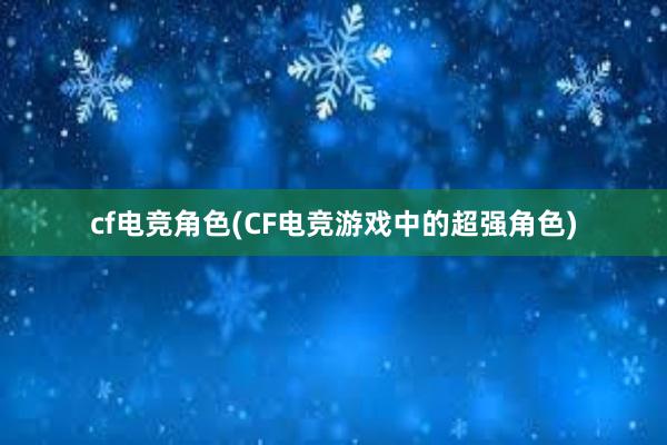 cf电竞角色(CF电竞游戏中的超强角色)