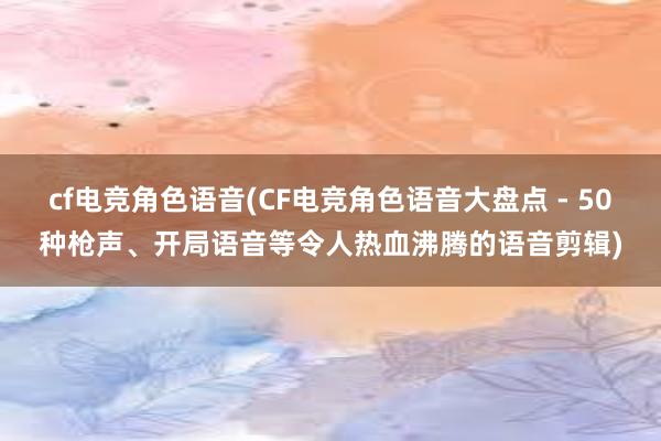 cf电竞角色语音(CF电竞角色语音大盘点 - 50种枪声、开局语音等令人热血沸腾的语音剪辑)