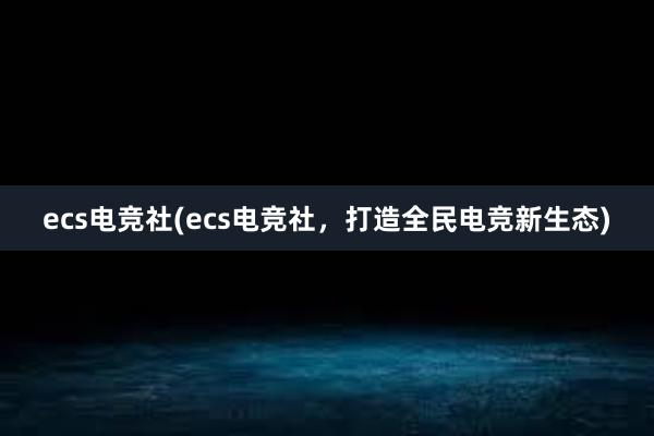 ecs电竞社(ecs电竞社，打造全民电竞新生态)