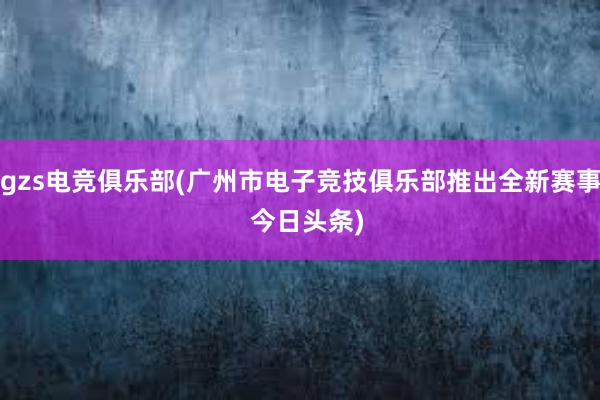 gzs电竞俱乐部(广州市电子竞技俱乐部推出全新赛事  今日头条)