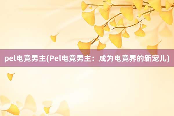 pel电竞男主(Pel电竞男主：成为电竞界的新宠儿)