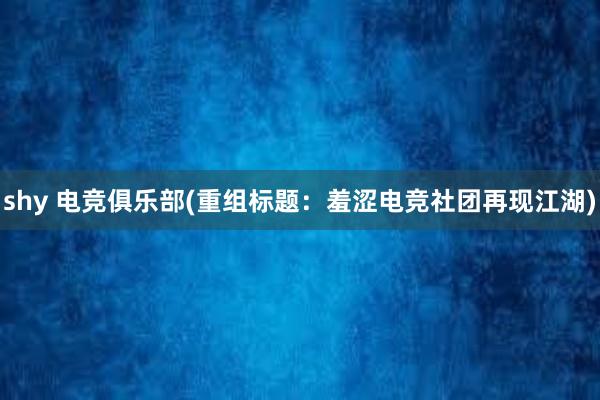 shy 电竞俱乐部(重组标题：羞涩电竞社团再现江湖)