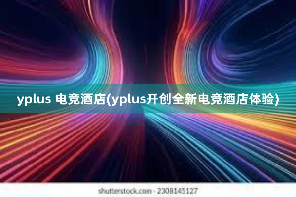 yplus 电竞酒店(yplus开创全新电竞酒店体验)