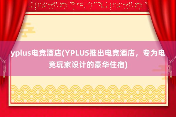 yplus电竞酒店(YPLUS推出电竞酒店，专为电竞玩家设计的豪华住宿)