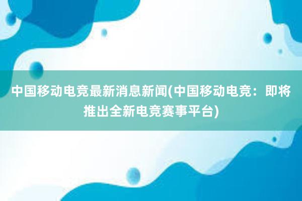 中国移动电竞最新消息新闻(中国移动电竞：即将推出全新电竞赛事平台)