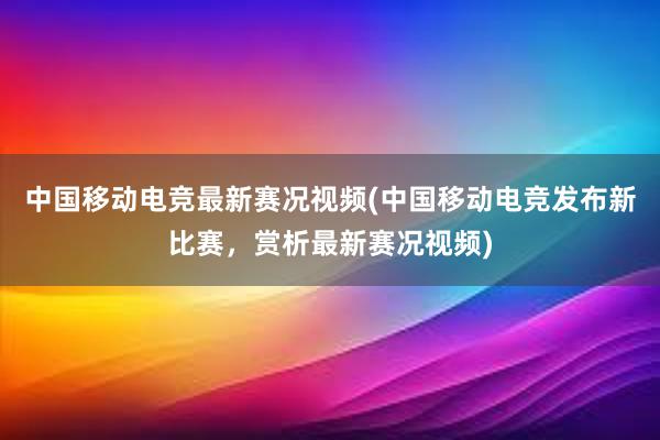 中国移动电竞最新赛况视频(中国移动电竞发布新比赛，赏析最新赛况视频)