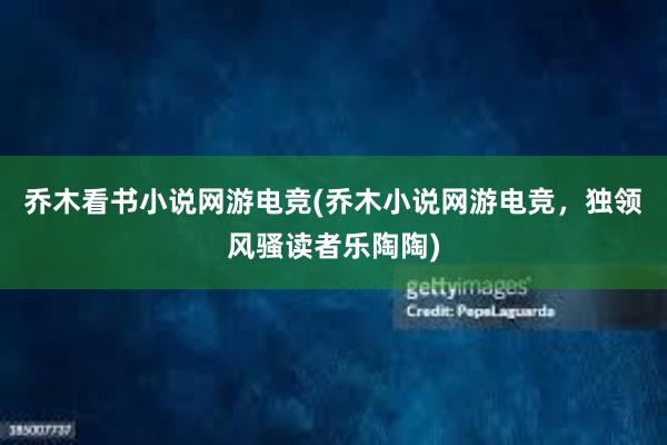 乔木看书小说网游电竞(乔木小说网游电竞，独领风骚读者乐陶陶)