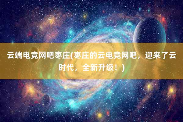 云端电竞网吧枣庄(枣庄的云电竞网吧，迎来了云时代，全新升级！)