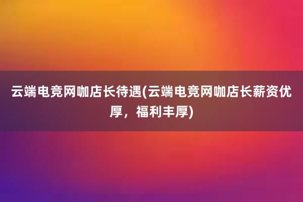 云端电竞网咖店长待遇(云端电竞网咖店长薪资优厚，福利丰厚)