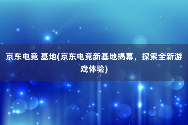 京东电竞 基地(京东电竞新基地揭幕，探索全新游戏体验)