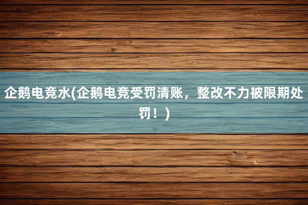 企鹅电竞水(企鹅电竞受罚清账，整改不力被限期处罚！)