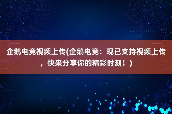 企鹅电竞视频上传(企鹅电竞：现已支持视频上传，快来分享你的精彩时刻！)