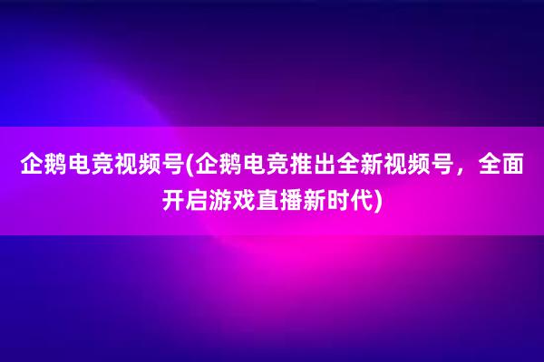 企鹅电竞视频号(企鹅电竞推出全新视频号，全面开启游戏直播新时代)