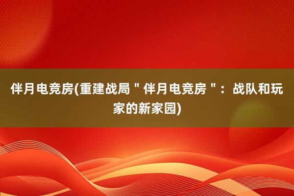 伴月电竞房(重建战局＂伴月电竞房＂：战队和玩家的新家园)