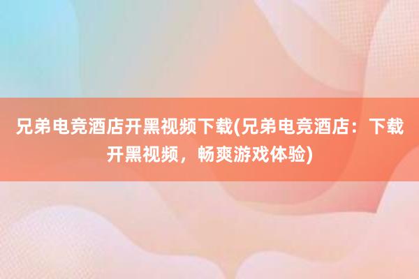 兄弟电竞酒店开黑视频下载(兄弟电竞酒店：下载开黑视频，畅爽游戏体验)