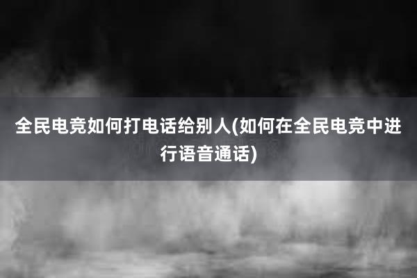 全民电竞如何打电话给别人(如何在全民电竞中进行语音通话)