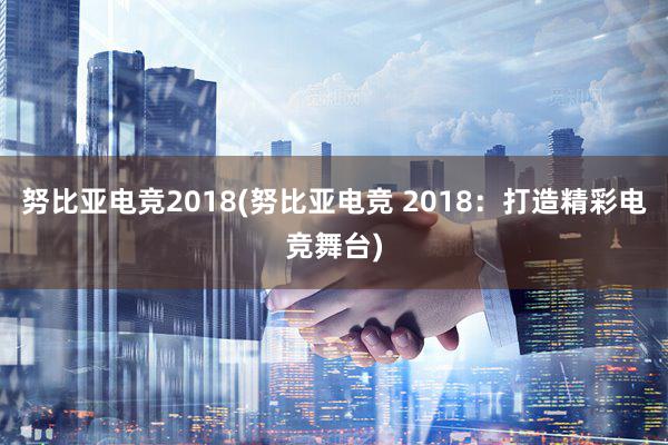 努比亚电竞2018(努比亚电竞 2018：打造精彩电竞舞台)