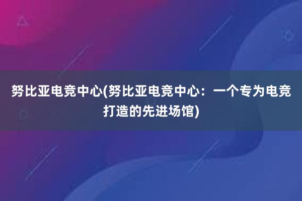 努比亚电竞中心(努比亚电竞中心：一个专为电竞打造的先进场馆)