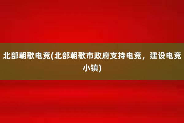 北部朝歌电竞(北部朝歌市政府支持电竞，建设电竞小镇)