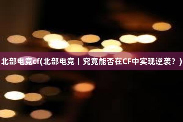 北部电竞cf(北部电竞丨究竟能否在CF中实现逆袭？)