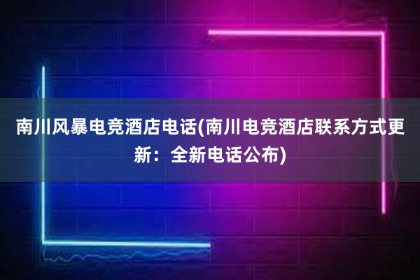 南川风暴电竞酒店电话(南川电竞酒店联系方式更新：全新电话公布)