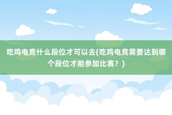 吃鸡电竞什么段位才可以去(吃鸡电竞需要达到哪个段位才能参加比赛？)