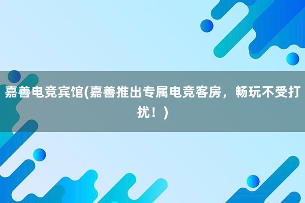 嘉善电竞宾馆(嘉善推出专属电竞客房，畅玩不受打扰！)