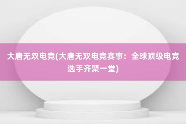 大唐无双电竞(大唐无双电竞赛事：全球顶级电竞选手齐聚一堂)