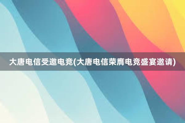 大唐电信受邀电竞(大唐电信荣膺电竞盛宴邀请)