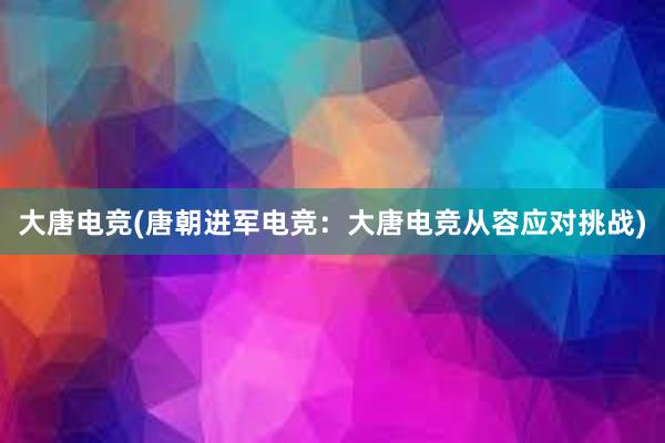 大唐电竞(唐朝进军电竞：大唐电竞从容应对挑战)