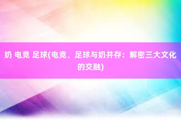 奶 电竞 足球(电竞、足球与奶并存：解密三大文化的交融)