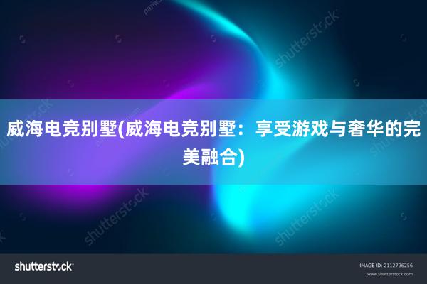 威海电竞别墅(威海电竞别墅：享受游戏与奢华的完美融合)