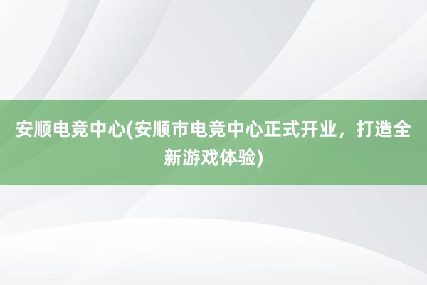 安顺电竞中心(安顺市电竞中心正式开业，打造全新游戏体验)