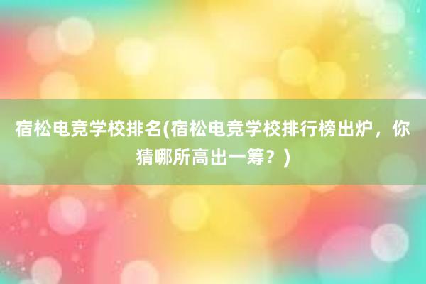 宿松电竞学校排名(宿松电竞学校排行榜出炉，你猜哪所高出一筹？)