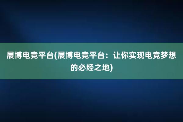 展博电竞平台(展博电竞平台：让你实现电竞梦想的必经之地)