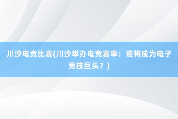 川沙电竞比赛(川沙举办电竞赛事：谁将成为电子竞技巨头？)