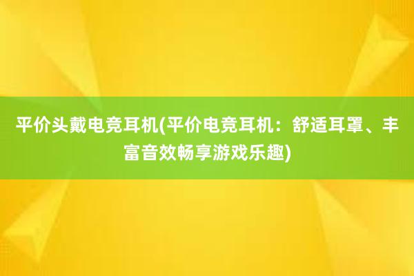 平价头戴电竞耳机(平价电竞耳机：舒适耳罩、丰富音效畅享游戏乐趣)