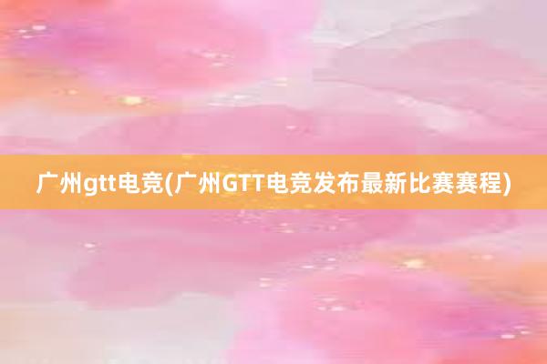 广州gtt电竞(广州GTT电竞发布最新比赛赛程)