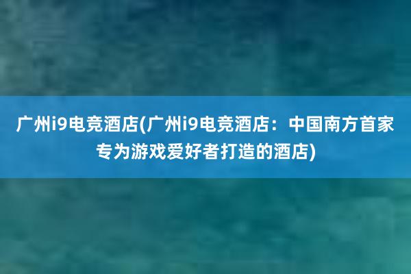 广州i9电竞酒店(广州i9电竞酒店：中国南方首家专为游戏爱好者打造的酒店)