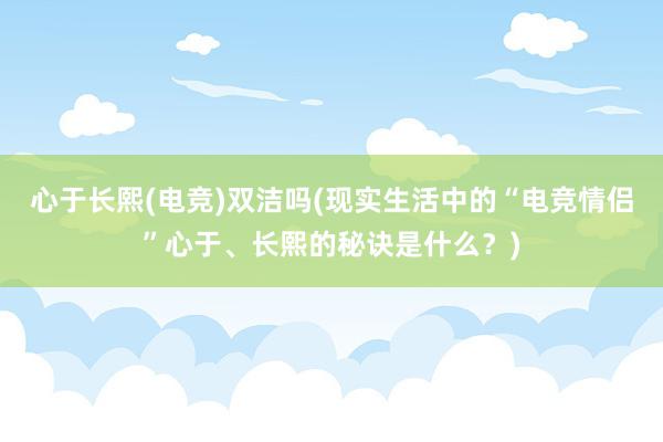 心于长熙(电竞)双洁吗(现实生活中的“电竞情侣”心于、长熙的秘诀是什么？)