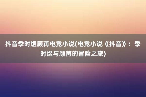 抖音季时煜顾苒电竞小说(电竞小说《抖音》：季时煜与顾苒的冒险之旅)