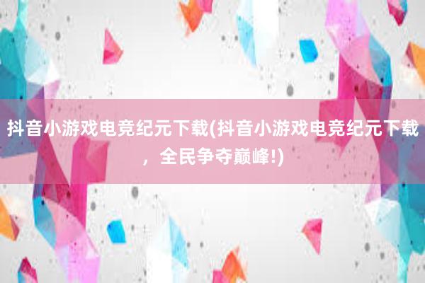 抖音小游戏电竞纪元下载(抖音小游戏电竞纪元下载，全民争夺巅峰!)