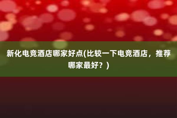 新化电竞酒店哪家好点(比较一下电竞酒店，推荐哪家最好？)