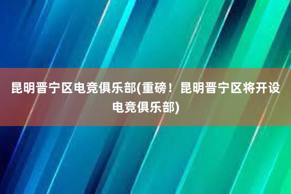 昆明晋宁区电竞俱乐部(重磅！昆明晋宁区将开设电竞俱乐部)