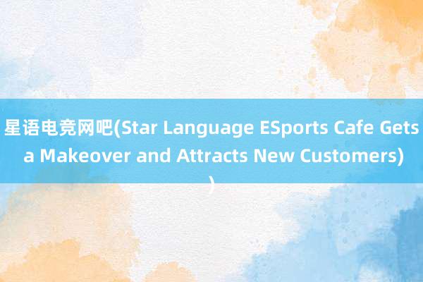 星语电竞网吧(Star Language ESports Cafe Gets a Makeover and Attracts New Customers)