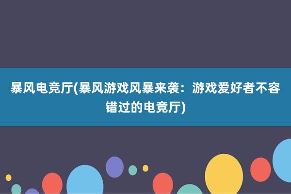 暴风电竞厅(暴风游戏风暴来袭：游戏爱好者不容错过的电竞厅)