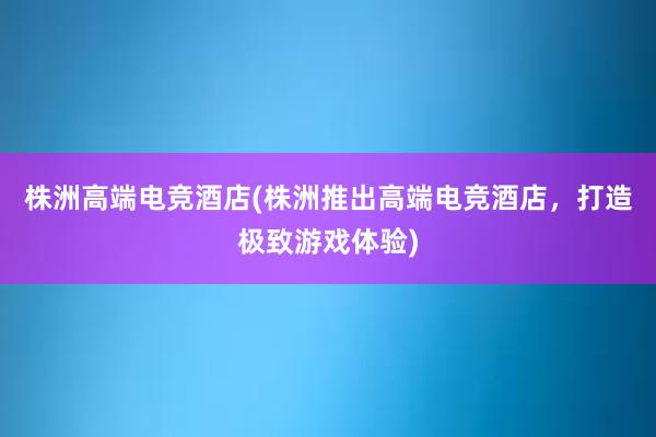 株洲高端电竞酒店(株洲推出高端电竞酒店，打造极致游戏体验)