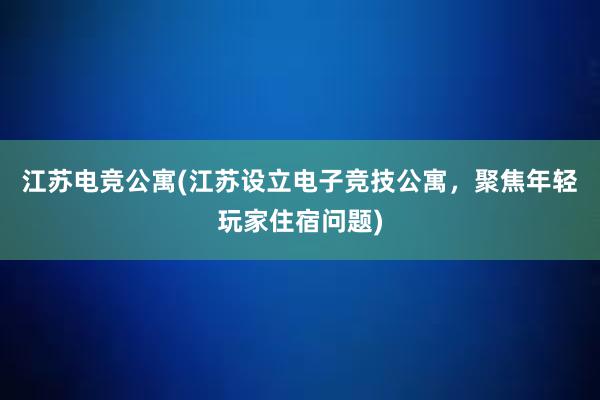 江苏电竞公寓(江苏设立电子竞技公寓，聚焦年轻玩家住宿问题)